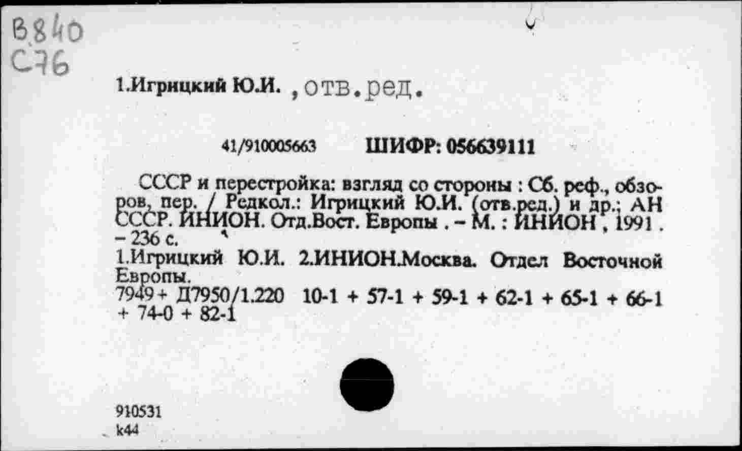 ﻿Шо
1.Игрицкий ю.и. ,отв.ред.
41/910005663 ШИФР: 056639111
СССР и перестройка: взгляд со стороны : Сб. рсф., обзоров, пер. / Редкол.: Игрицкий Ю.И. (отв.рсд.) и др.: АН СССР. ИНИОН. Отд.Вост. Европы . - М.: ИНИОН , 1991 . -236 с. '
СИгрицкий Ю.И. 2.ИНИОНЛ1осква. Отдел Восточной Европы.
7949+ Д7950/1.220 10-1 4- 57-1 + 59-1 + 62-1 + 65-1 + 66-1 + 74-0 + 82-1
910531 к44